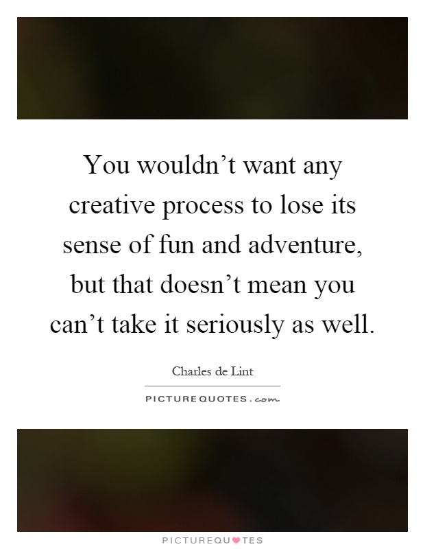 You wouldn't want any creative process to lose its sense of fun and adventure, but that doesn't mean you can't take it seriously as well Picture Quote #1