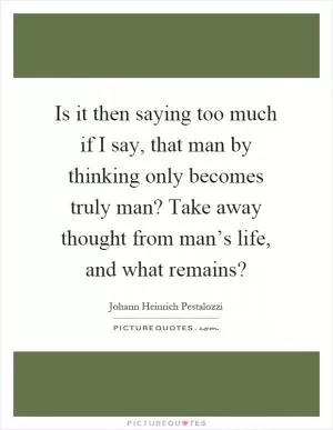 Is it then saying too much if I say, that man by thinking only becomes truly man? Take away thought from man’s life, and what remains? Picture Quote #1