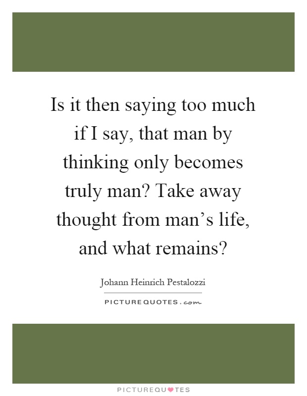 Is it then saying too much if I say, that man by thinking only becomes truly man? Take away thought from man's life, and what remains? Picture Quote #1