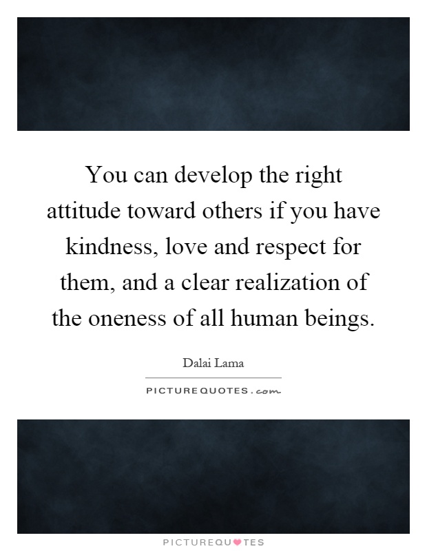 You can develop the right attitude toward others if you have kindness, love and respect for them, and a clear realization of the oneness of all human beings Picture Quote #1