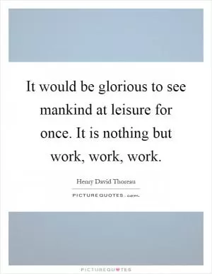 It would be glorious to see mankind at leisure for once. It is nothing but work, work, work Picture Quote #1