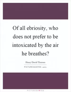 Of all ebriosity, who does not prefer to be intoxicated by the air he breathes? Picture Quote #1