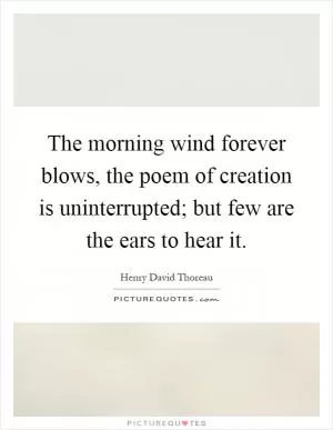 The morning wind forever blows, the poem of creation is uninterrupted; but few are the ears to hear it Picture Quote #1