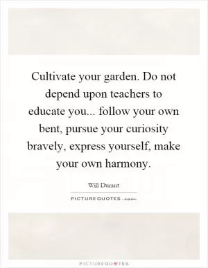 Cultivate your garden. Do not depend upon teachers to educate you... follow your own bent, pursue your curiosity bravely, express yourself, make your own harmony Picture Quote #1
