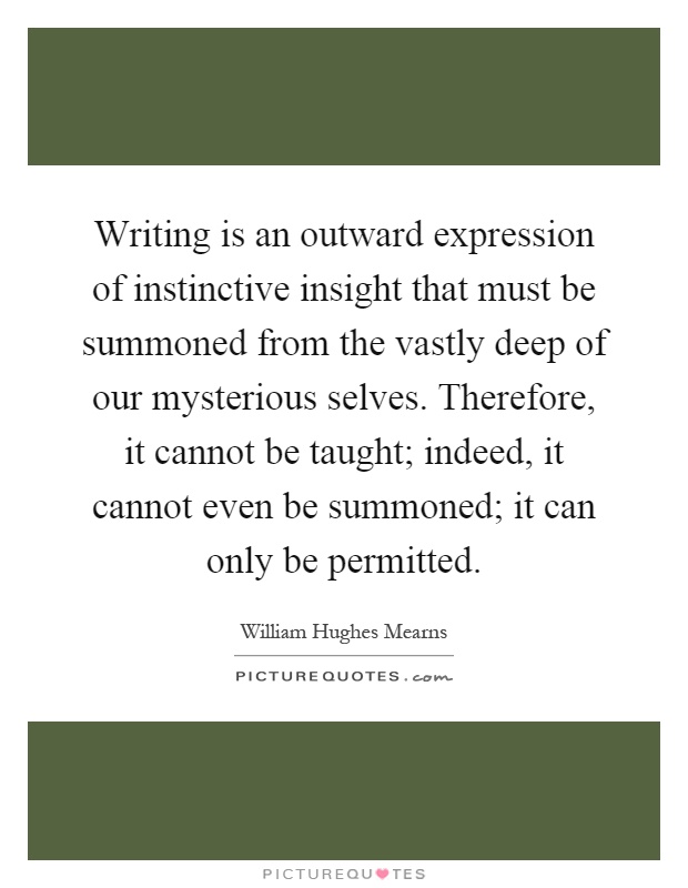 Writing is an outward expression of instinctive insight that must be summoned from the vastly deep of our mysterious selves. Therefore, it cannot be taught; indeed, it cannot even be summoned; it can only be permitted Picture Quote #1