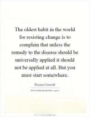 The oldest habit in the world for resisting change is to complain that unless the remedy to the disease should be universally applied it should not be applied at all. But you must start somewhere Picture Quote #1