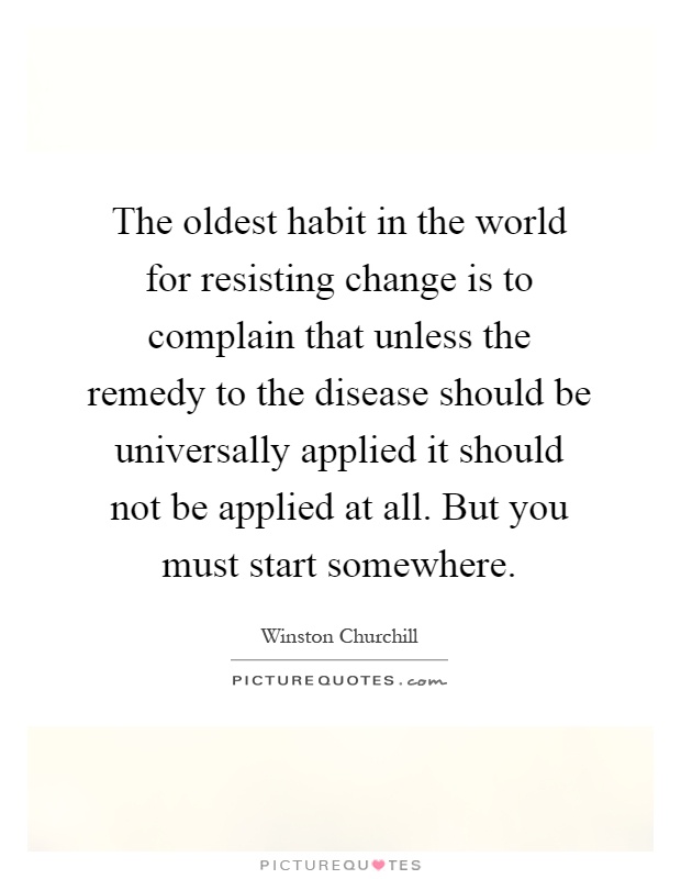 The oldest habit in the world for resisting change is to complain that unless the remedy to the disease should be universally applied it should not be applied at all. But you must start somewhere Picture Quote #1