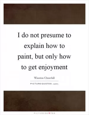 I do not presume to explain how to paint, but only how to get enjoyment Picture Quote #1