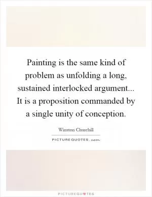 Painting is the same kind of problem as unfolding a long, sustained interlocked argument... It is a proposition commanded by a single unity of conception Picture Quote #1