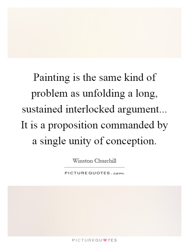 Painting is the same kind of problem as unfolding a long, sustained interlocked argument... It is a proposition commanded by a single unity of conception Picture Quote #1