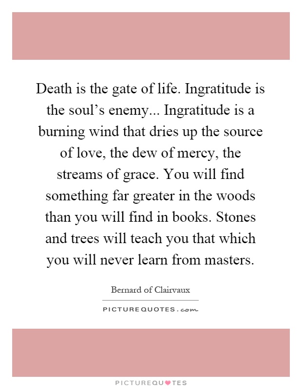 Death is the gate of life. Ingratitude is the soul's enemy... Ingratitude is a burning wind that dries up the source of love, the dew of mercy, the streams of grace. You will find something far greater in the woods than you will find in books. Stones and trees will teach you that which you will never learn from masters Picture Quote #1