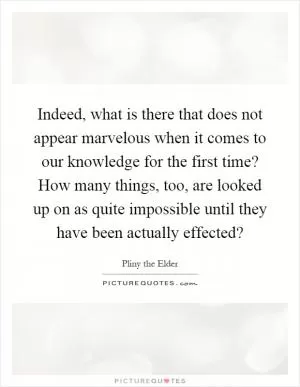 Indeed, what is there that does not appear marvelous when it comes to our knowledge for the first time? How many things, too, are looked up on as quite impossible until they have been actually effected? Picture Quote #1