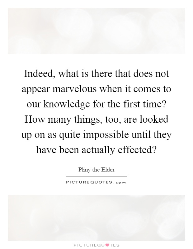 Indeed, what is there that does not appear marvelous when it comes to our knowledge for the first time? How many things, too, are looked up on as quite impossible until they have been actually effected? Picture Quote #1