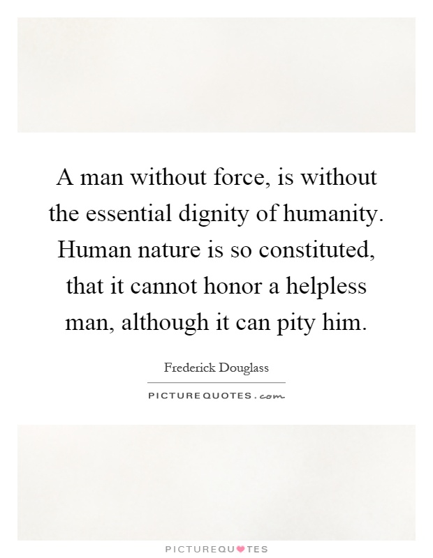 A man without force, is without the essential dignity of humanity. Human nature is so constituted, that it cannot honor a helpless man, although it can pity him Picture Quote #1