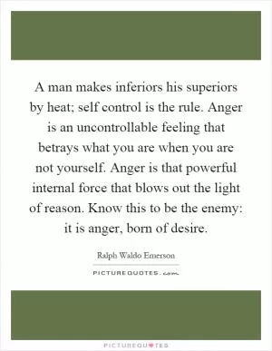 A man makes inferiors his superiors by heat; self control is the rule. Anger is an uncontrollable feeling that betrays what you are when you are not yourself. Anger is that powerful internal force that blows out the light of reason. Know this to be the enemy: it is anger, born of desire Picture Quote #1