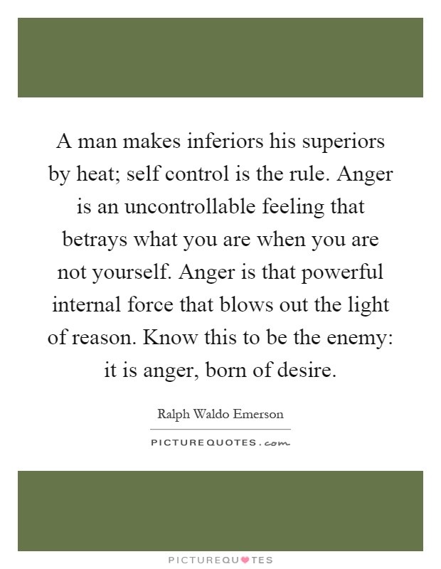 A man makes inferiors his superiors by heat; self control is the rule. Anger is an uncontrollable feeling that betrays what you are when you are not yourself. Anger is that powerful internal force that blows out the light of reason. Know this to be the enemy: it is anger, born of desire Picture Quote #1