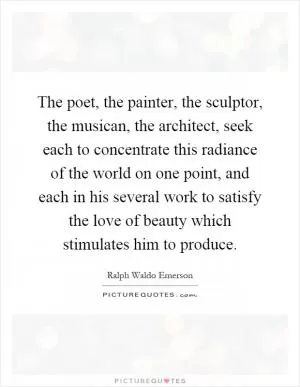 The poet, the painter, the sculptor, the musican, the architect, seek each to concentrate this radiance of the world on one point, and each in his several work to satisfy the love of beauty which stimulates him to produce Picture Quote #1