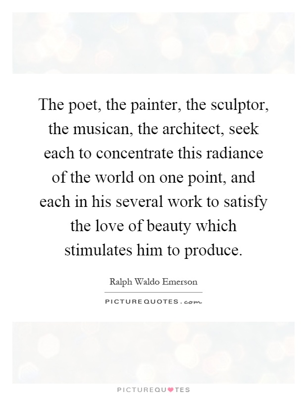 The poet, the painter, the sculptor, the musican, the architect, seek each to concentrate this radiance of the world on one point, and each in his several work to satisfy the love of beauty which stimulates him to produce Picture Quote #1