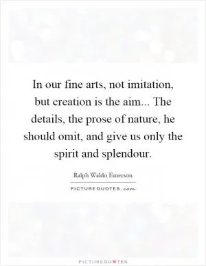 In our fine arts, not imitation, but creation is the aim... The details, the prose of nature, he should omit, and give us only the spirit and splendour Picture Quote #1