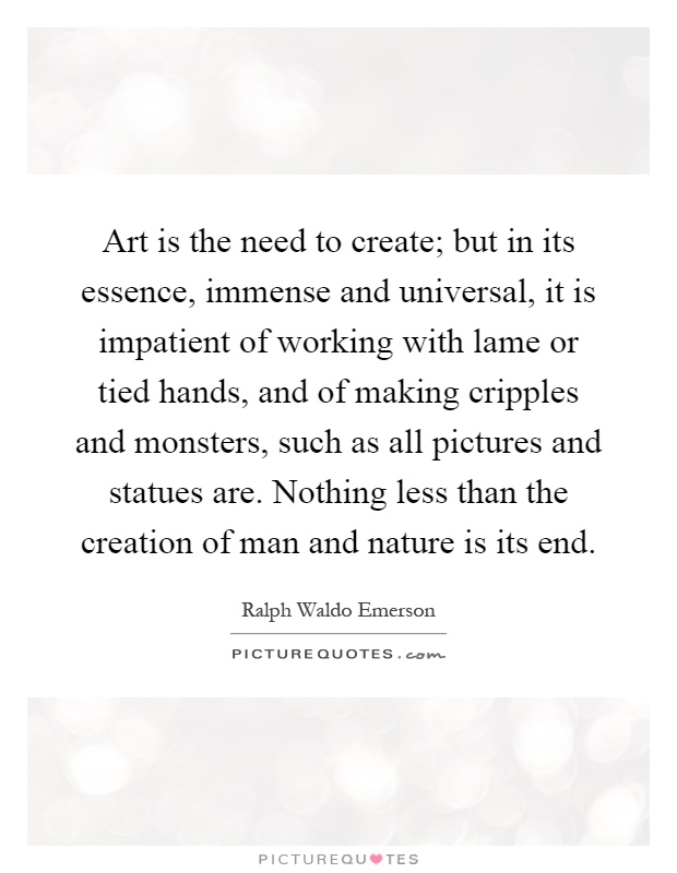 Art is the need to create; but in its essence, immense and universal, it is impatient of working with lame or tied hands, and of making cripples and monsters, such as all pictures and statues are. Nothing less than the creation of man and nature is its end Picture Quote #1