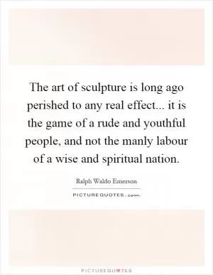 The art of sculpture is long ago perished to any real effect... it is the game of a rude and youthful people, and not the manly labour of a wise and spiritual nation Picture Quote #1
