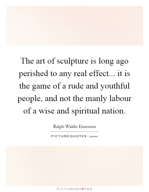 The art of sculpture is long ago perished to any real effect... it is the game of a rude and youthful people, and not the manly labour of a wise and spiritual nation Picture Quote #1
