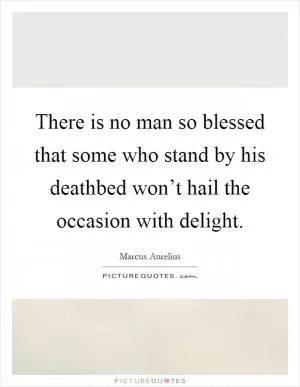 There is no man so blessed that some who stand by his deathbed won’t hail the occasion with delight Picture Quote #1