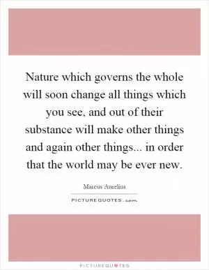 Nature which governs the whole will soon change all things which you see, and out of their substance will make other things and again other things... in order that the world may be ever new Picture Quote #1