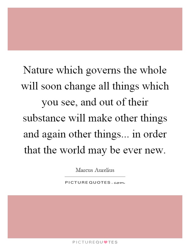 Nature which governs the whole will soon change all things which you see, and out of their substance will make other things and again other things... in order that the world may be ever new Picture Quote #1