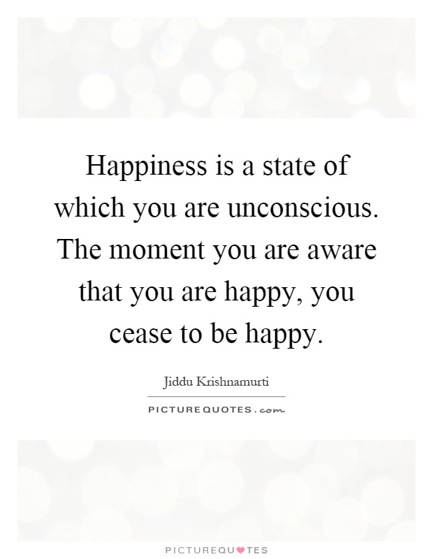 Happiness is a state of which you are unconscious. The moment you are aware that you are happy, you cease to be happy Picture Quote #1