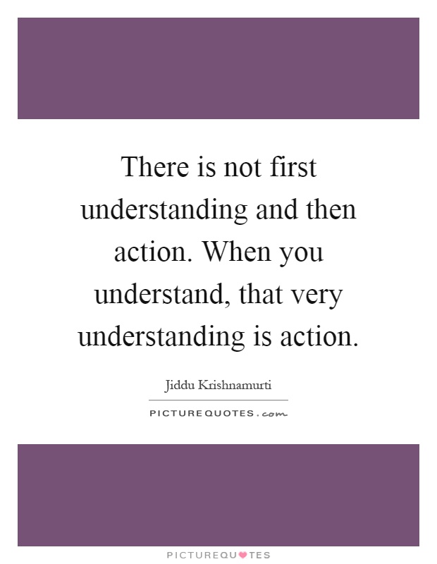 There is not first understanding and then action. When you understand, that very understanding is action Picture Quote #1