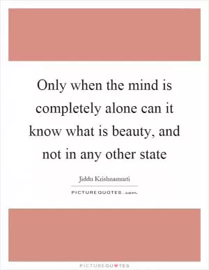 Only when the mind is completely alone can it know what is beauty, and not in any other state Picture Quote #1