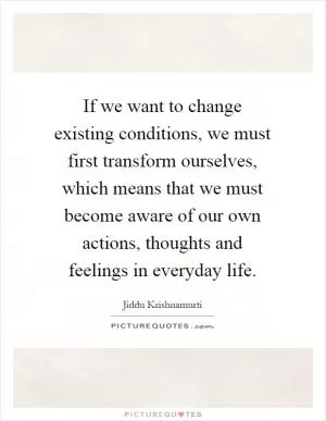 If we want to change existing conditions, we must first transform ourselves, which means that we must become aware of our own actions, thoughts and feelings in everyday life Picture Quote #1