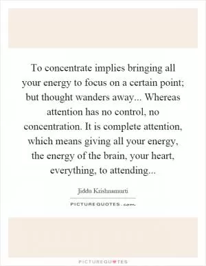 To concentrate implies bringing all your energy to focus on a certain point; but thought wanders away... Whereas attention has no control, no concentration. It is complete attention, which means giving all your energy, the energy of the brain, your heart, everything, to attending Picture Quote #1