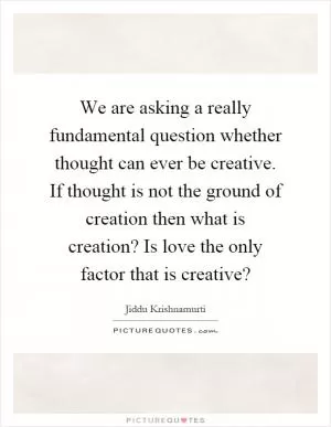 We are asking a really fundamental question whether thought can ever be creative. If thought is not the ground of creation then what is creation? Is love the only factor that is creative? Picture Quote #1
