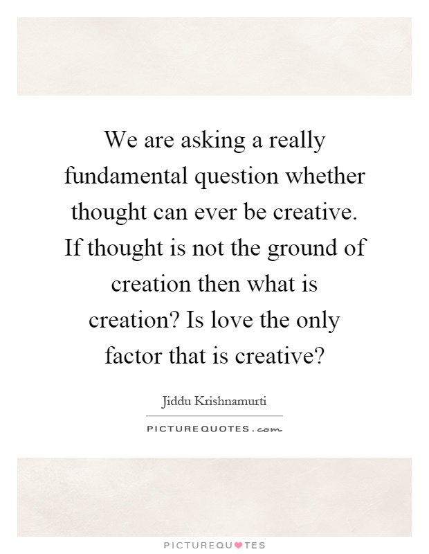 We are asking a really fundamental question whether thought can ever be creative. If thought is not the ground of creation then what is creation? Is love the only factor that is creative? Picture Quote #1