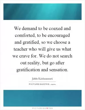 We demand to be coaxed and comforted, to be encouraged and gratified, so we choose a teacher who will give us what we crave for. We do not search out reality, but go after gratification and sensation Picture Quote #1