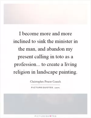 I become more and more inclined to sink the minister in the man, and abandon my present calling in toto as a profession... to create a living religion in landscape painting Picture Quote #1