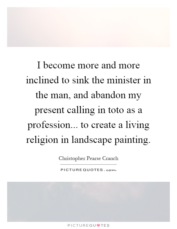 I become more and more inclined to sink the minister in the man, and abandon my present calling in toto as a profession... to create a living religion in landscape painting Picture Quote #1