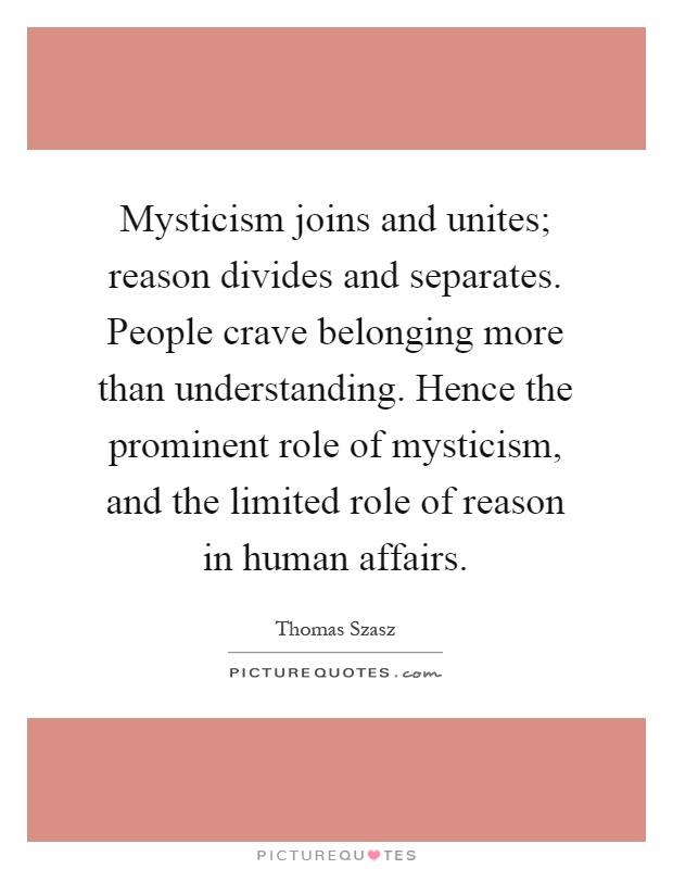 Mysticism joins and unites; reason divides and separates. People crave belonging more than understanding. Hence the prominent role of mysticism, and the limited role of reason in human affairs Picture Quote #1