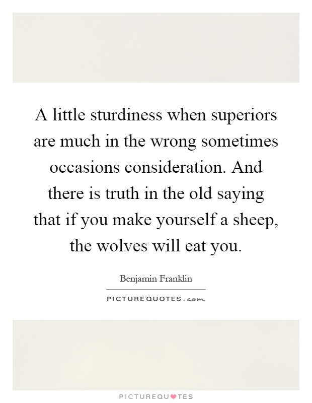 A little sturdiness when superiors are much in the wrong sometimes occasions consideration. And there is truth in the old saying that if you make yourself a sheep, the wolves will eat you Picture Quote #1