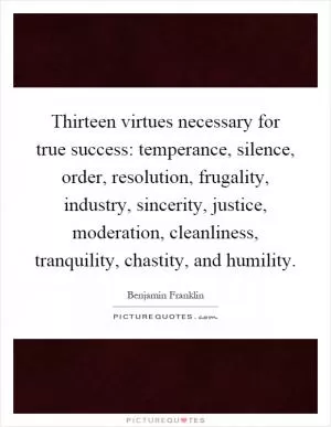 Thirteen virtues necessary for true success: temperance, silence, order, resolution, frugality, industry, sincerity, justice, moderation, cleanliness, tranquility, chastity, and humility Picture Quote #1