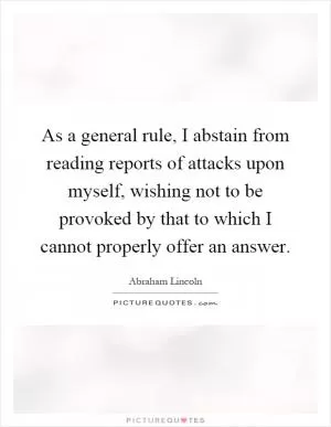 As a general rule, I abstain from reading reports of attacks upon myself, wishing not to be provoked by that to which I cannot properly offer an answer Picture Quote #1