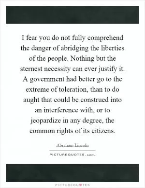 I fear you do not fully comprehend the danger of abridging the liberties of the people. Nothing but the sternest necessity can ever justify it. A government had better go to the extreme of toleration, than to do aught that could be construed into an interference with, or to jeopardize in any degree, the common rights of its citizens Picture Quote #1