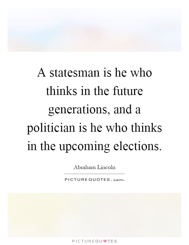 A statesman is he who thinks in the future generations, and a politician is he who thinks in the upcoming elections Picture Quote #1