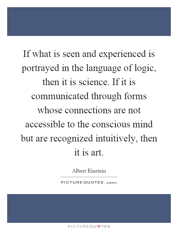 If what is seen and experienced is portrayed in the language of logic, then it is science. If it is communicated through forms whose connections are not accessible to the conscious mind but are recognized intuitively, then it is art Picture Quote #1