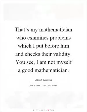 That’s my mathematician who examines problems which I put before him and checks their validity. You see, I am not myself a good mathematician Picture Quote #1