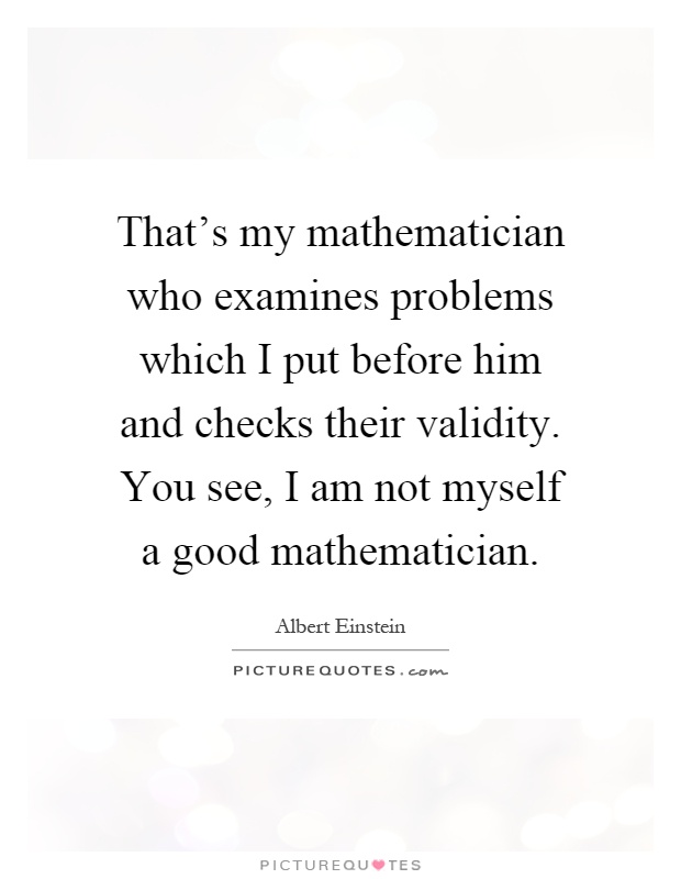That's my mathematician who examines problems which I put before him and checks their validity. You see, I am not myself a good mathematician Picture Quote #1
