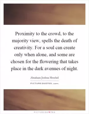Proximity to the crowd, to the majority view, spells the death of creativity. For a soul can create only when alone, and some are chosen for the flowering that takes place in the dark avenues of night Picture Quote #1