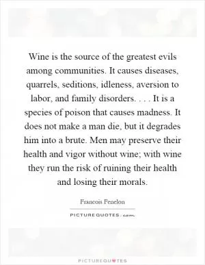 Wine is the source of the greatest evils among communities. It causes diseases, quarrels, seditions, idleness, aversion to labor, and family disorders.... It is a species of poison that causes madness. It does not make a man die, but it degrades him into a brute. Men may preserve their health and vigor without wine; with wine they run the risk of ruining their health and losing their morals Picture Quote #1